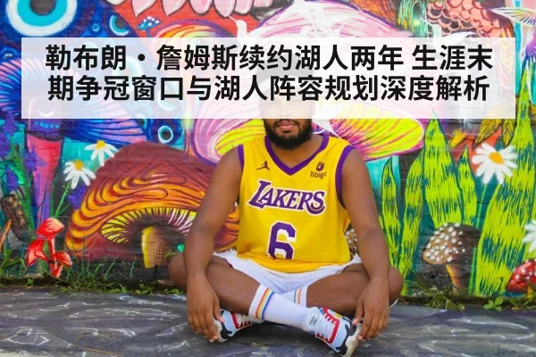 勒布朗·詹姆斯续约湖人两年 生涯末期争冠窗口与湖人阵容规划深度解析 - jiuyou game