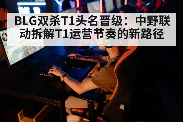 BLG双杀T1头名晋级:中野联动拆解T1运营节奏的新路径
