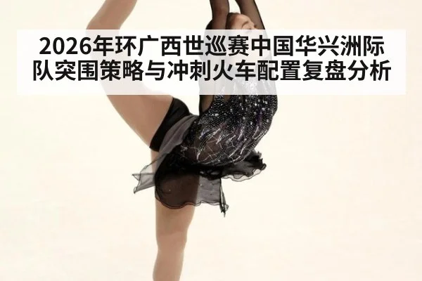 2026年环广西世巡赛中国华兴洲际队突围策略与冲刺火车配置复盘分析 - jiuyou game