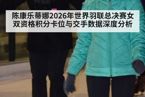 陈康乐蒂娜2026年世界羽联总决赛女双资格积分卡位与交手数据深度分析（jiuyou game）